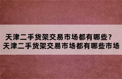 天津二手货架交易市场都有哪些？ 天津二手货架交易市场都有哪些市场